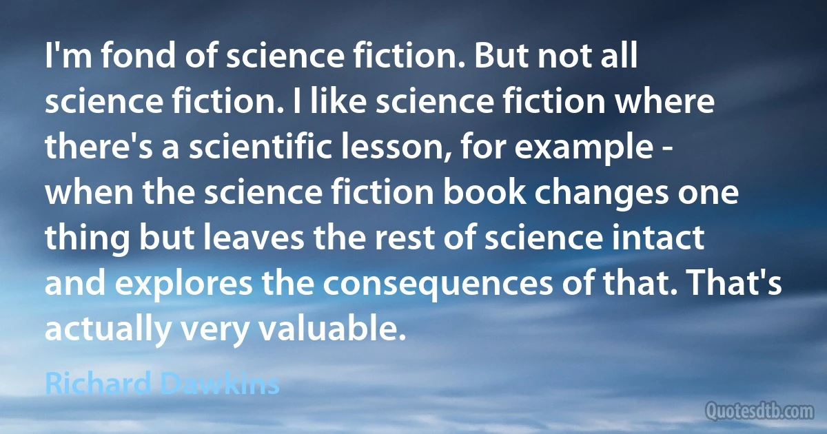 I'm fond of science fiction. But not all science fiction. I like science fiction where there's a scientific lesson, for example - when the science fiction book changes one thing but leaves the rest of science intact and explores the consequences of that. That's actually very valuable. (Richard Dawkins)