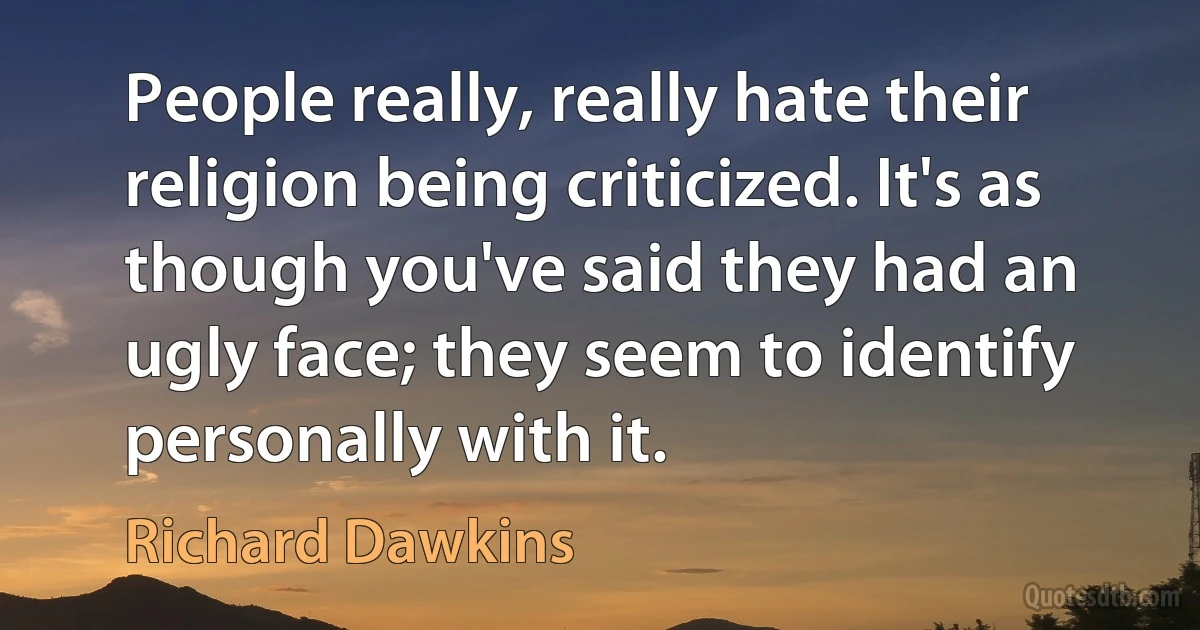 People really, really hate their religion being criticized. It's as though you've said they had an ugly face; they seem to identify personally with it. (Richard Dawkins)