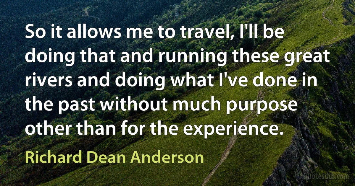 So it allows me to travel, I'll be doing that and running these great rivers and doing what I've done in the past without much purpose other than for the experience. (Richard Dean Anderson)