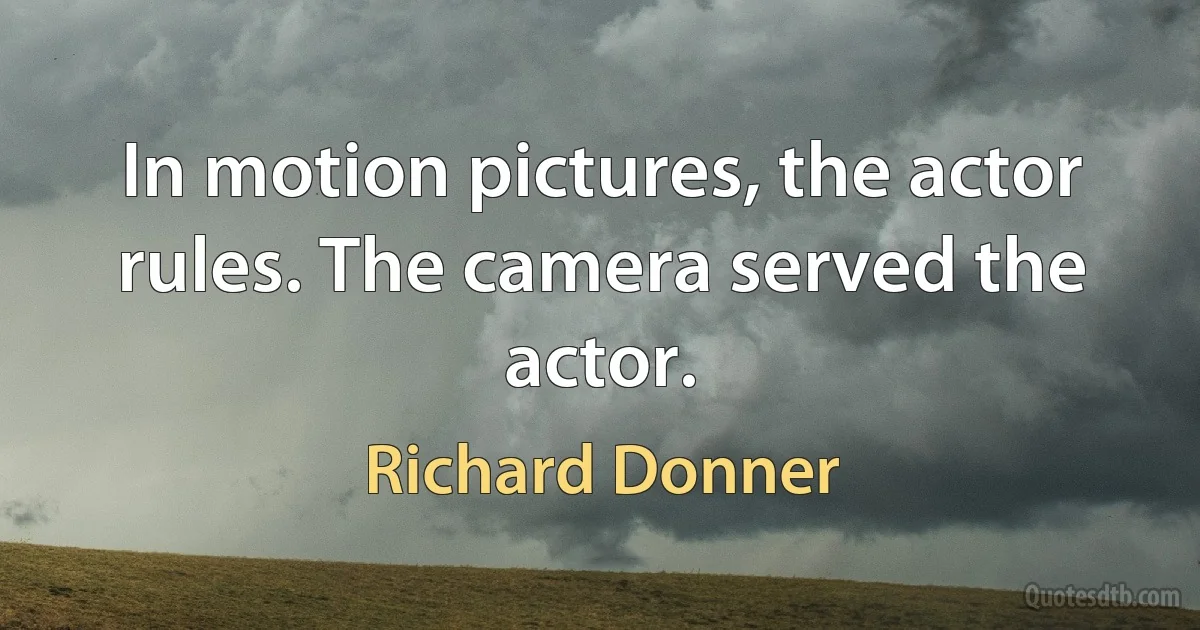 In motion pictures, the actor rules. The camera served the actor. (Richard Donner)