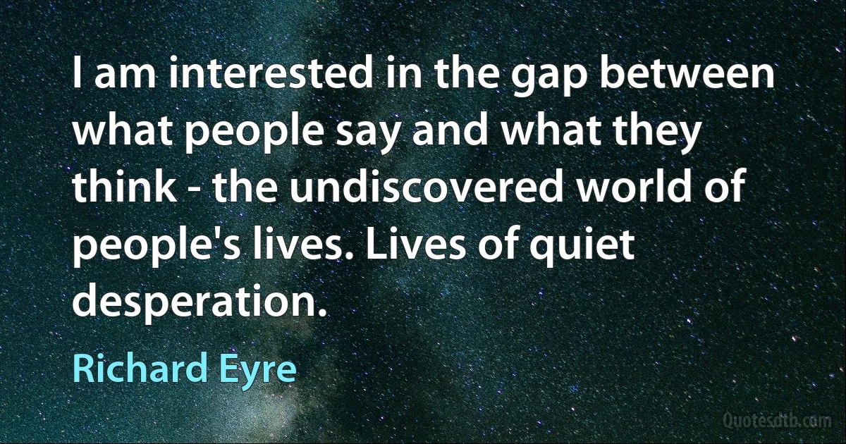 I am interested in the gap between what people say and what they think - the undiscovered world of people's lives. Lives of quiet desperation. (Richard Eyre)