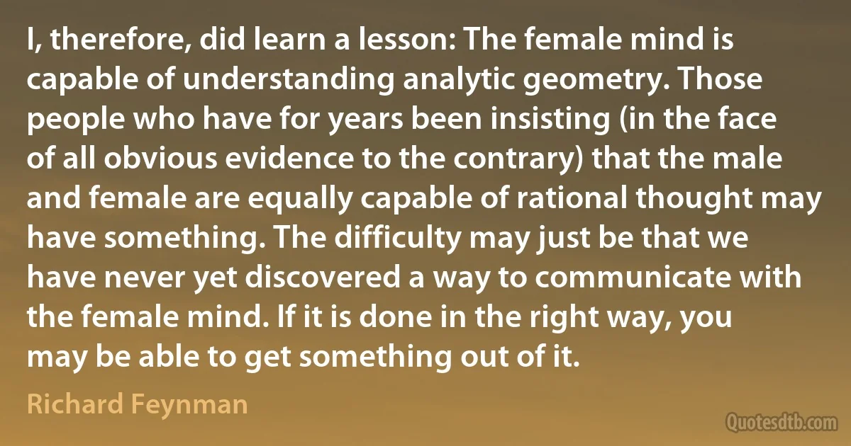 I, therefore, did learn a lesson: The female mind is capable of understanding analytic geometry. Those people who have for years been insisting (in the face of all obvious evidence to the contrary) that the male and female are equally capable of rational thought may have something. The difficulty may just be that we have never yet discovered a way to communicate with the female mind. If it is done in the right way, you may be able to get something out of it. (Richard Feynman)