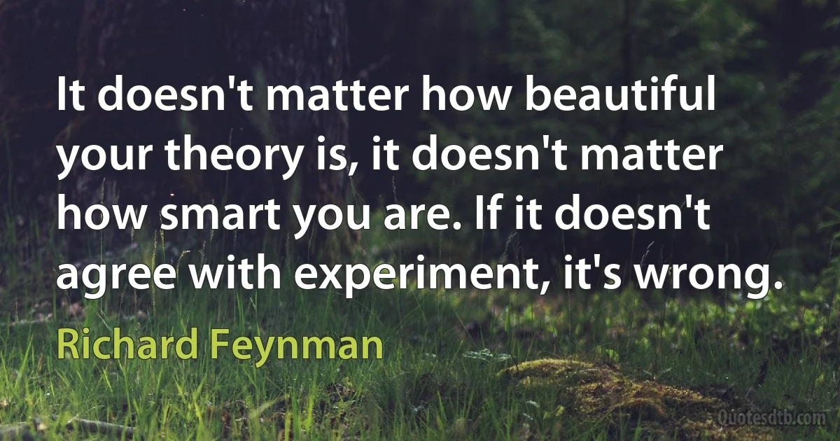 It doesn't matter how beautiful your theory is, it doesn't matter how smart you are. If it doesn't agree with experiment, it's wrong. (Richard Feynman)