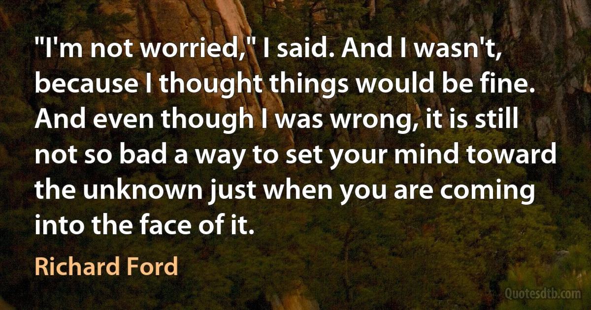 "I'm not worried," I said. And I wasn't, because I thought things would be fine. And even though I was wrong, it is still not so bad a way to set your mind toward the unknown just when you are coming into the face of it. (Richard Ford)