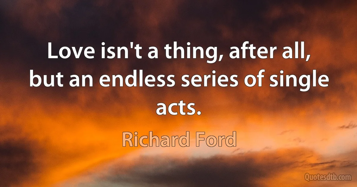 Love isn't a thing, after all, but an endless series of single acts. (Richard Ford)