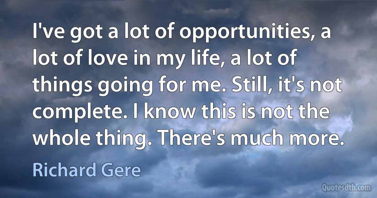 I've got a lot of opportunities, a lot of love in my life, a lot of things going for me. Still, it's not complete. I know this is not the whole thing. There's much more. (Richard Gere)