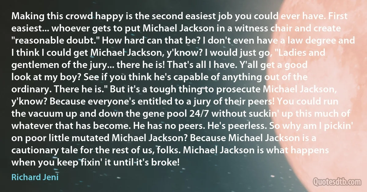 Making this crowd happy is the second easiest job you could ever have. First easiest... whoever gets to put Michael Jackson in a witness chair and create "reasonable doubt." How hard can that be? I don't even have a law degree and I think I could get Michael Jackson, y'know? I would just go, "Ladies and gentlemen of the jury... there he is! That's all I have. Y'all get a good look at my boy? See if you think he's capable of anything out of the ordinary. There he is." But it's a tough thing to prosecute Michael Jackson, y'know? Because everyone's entitled to a jury of their peers! You could run the vacuum up and down the gene pool 24/7 without suckin' up this much of whatever that has become. He has no peers. He's peerless. So why am I pickin' on poor little mutated Michael Jackson? Because Michael Jackson is a cautionary tale for the rest of us, folks. Michael Jackson is what happens when you keep fixin' it until it's broke! (Richard Jeni)