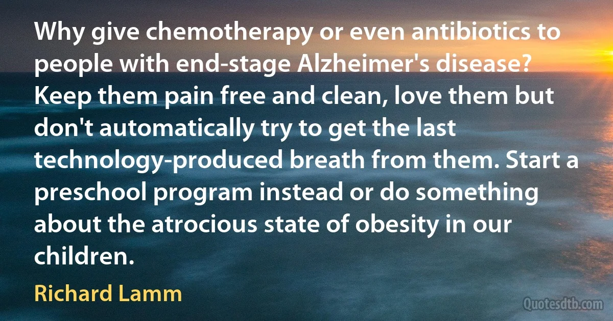 Why give chemotherapy or even antibiotics to people with end-stage Alzheimer's disease? Keep them pain free and clean, love them but don't automatically try to get the last technology-produced breath from them. Start a preschool program instead or do something about the atrocious state of obesity in our children. (Richard Lamm)