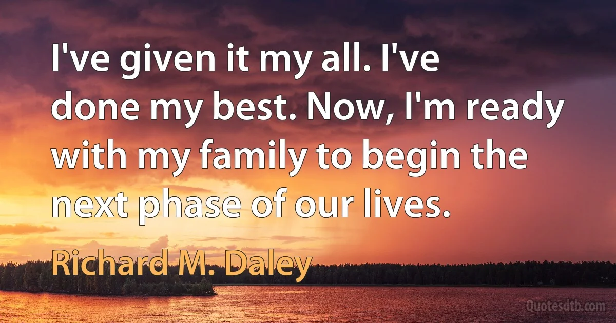 I've given it my all. I've done my best. Now, I'm ready with my family to begin the next phase of our lives. (Richard M. Daley)