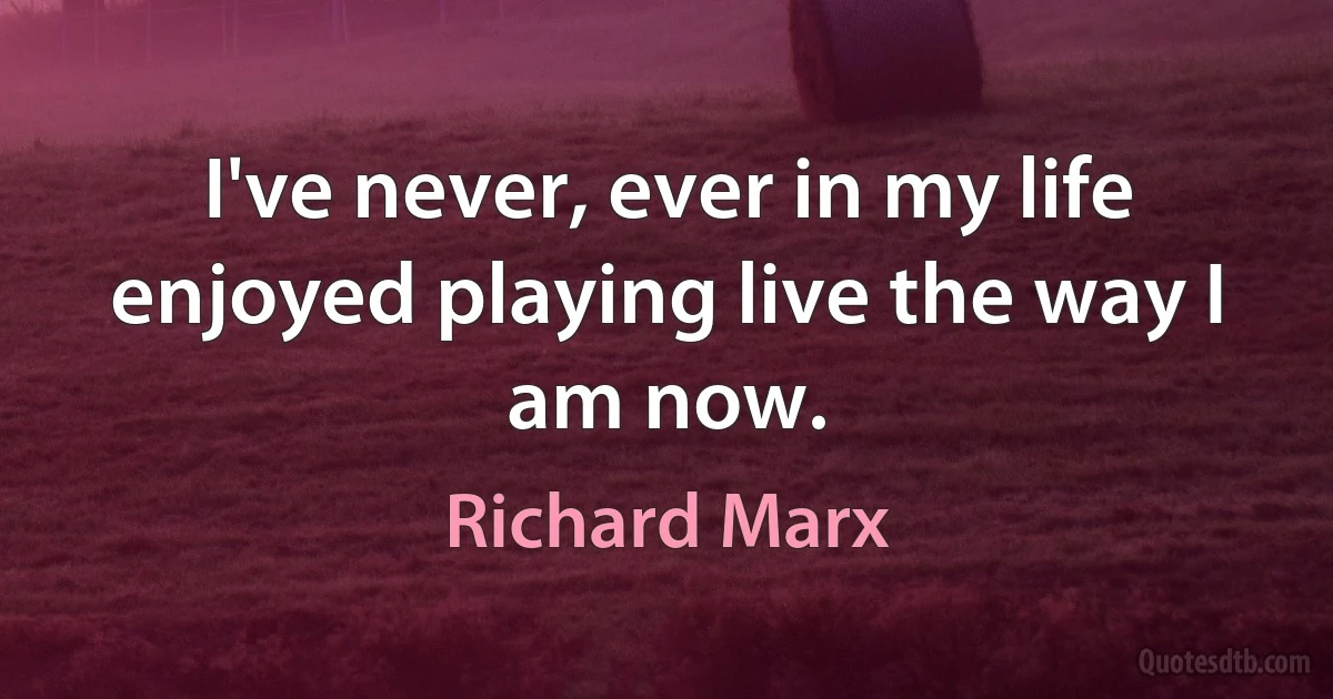 I've never, ever in my life enjoyed playing live the way I am now. (Richard Marx)