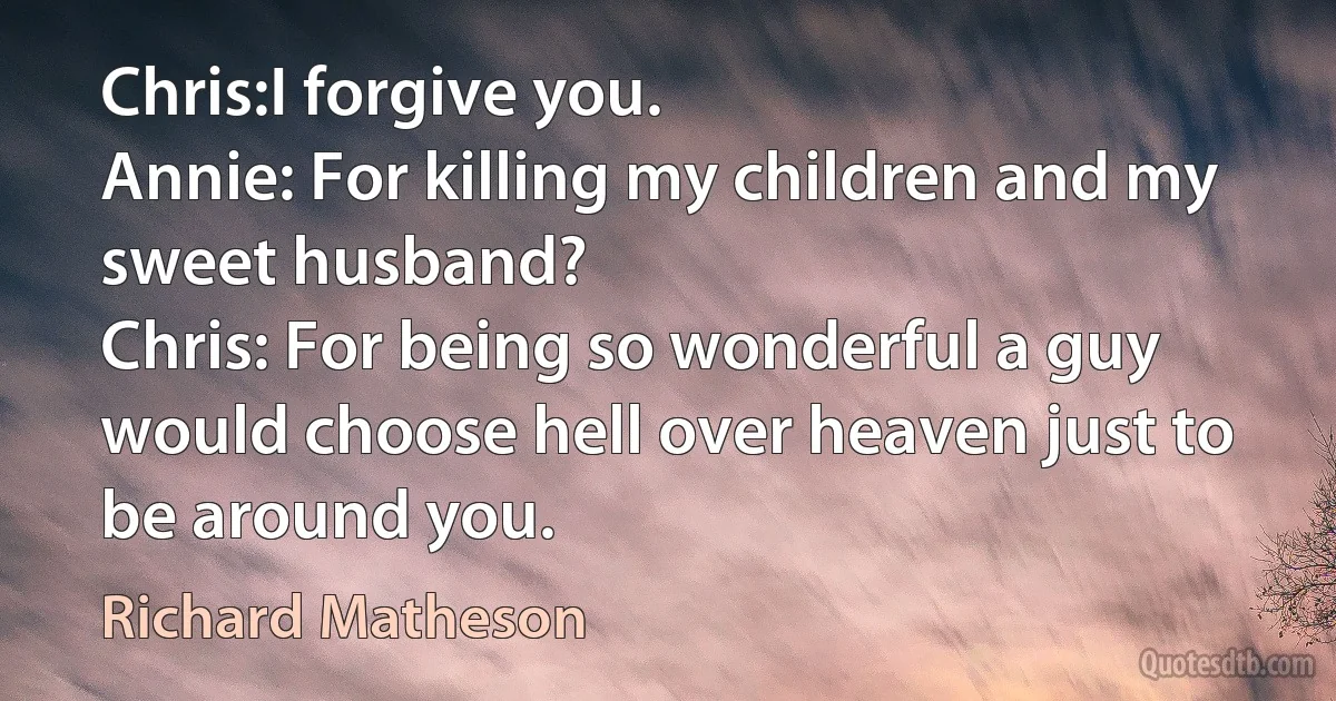 Chris:I forgive you.
Annie: For killing my children and my sweet husband?
Chris: For being so wonderful a guy would choose hell over heaven just to be around you. (Richard Matheson)