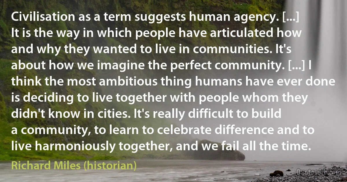 Civilisation as a term suggests human agency. [...] It is the way in which people have articulated how and why they wanted to live in communities. It's about how we imagine the perfect community. [...] I think the most ambitious thing humans have ever done is deciding to live together with people whom they didn't know in cities. It's really difficult to build a community, to learn to celebrate difference and to live harmoniously together, and we fail all the time. (Richard Miles (historian))