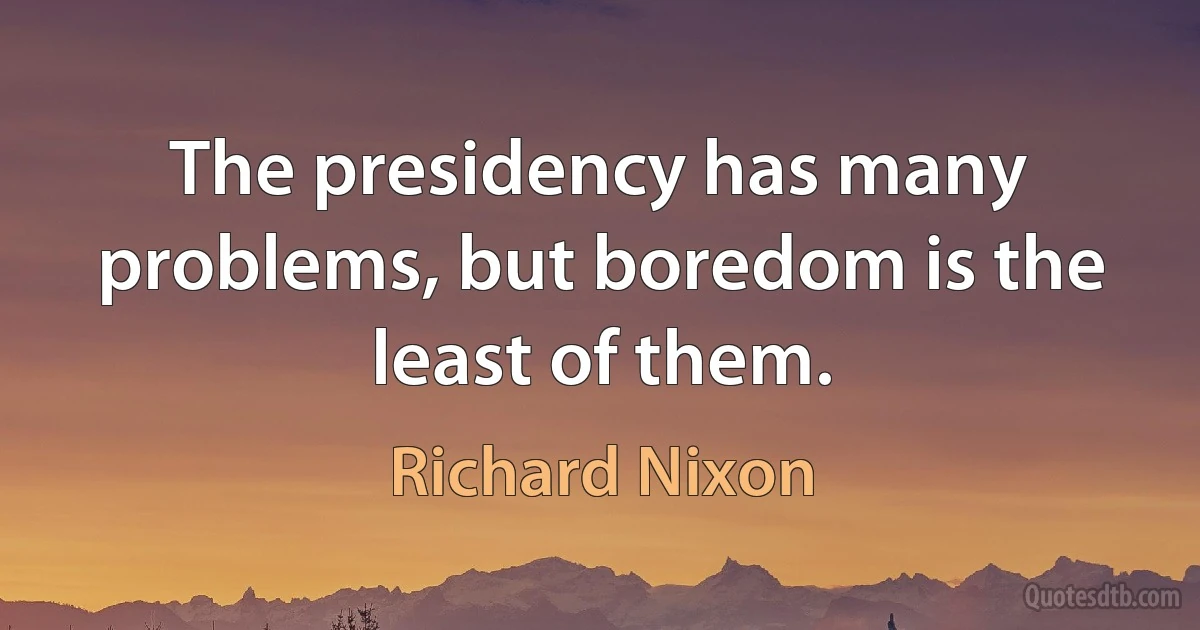 The presidency has many problems, but boredom is the least of them. (Richard Nixon)