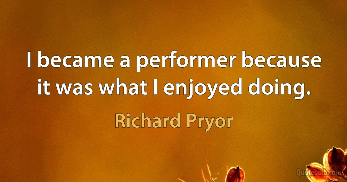 I became a performer because it was what I enjoyed doing. (Richard Pryor)