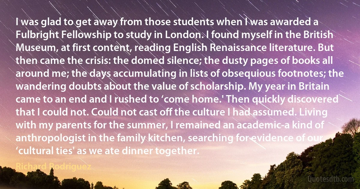 I was glad to get away from those students when I was awarded a Fulbright Fellowship to study in London. I found myself in the British Museum, at first content, reading English Renaissance literature. But then came the crisis: the domed silence; the dusty pages of books all around me; the days accumulating in lists of obsequious footnotes; the wandering doubts about the value of scholarship. My year in Britain came to an end and I rushed to ‘come home.' Then quickly discovered that I could not. Could not cast off the culture I had assumed. Living with my parents for the summer, I remained an academic-a kind of anthropologist in the family kitchen, searching for evidence of our ‘cultural ties' as we ate dinner together. (Richard Rodriguez)