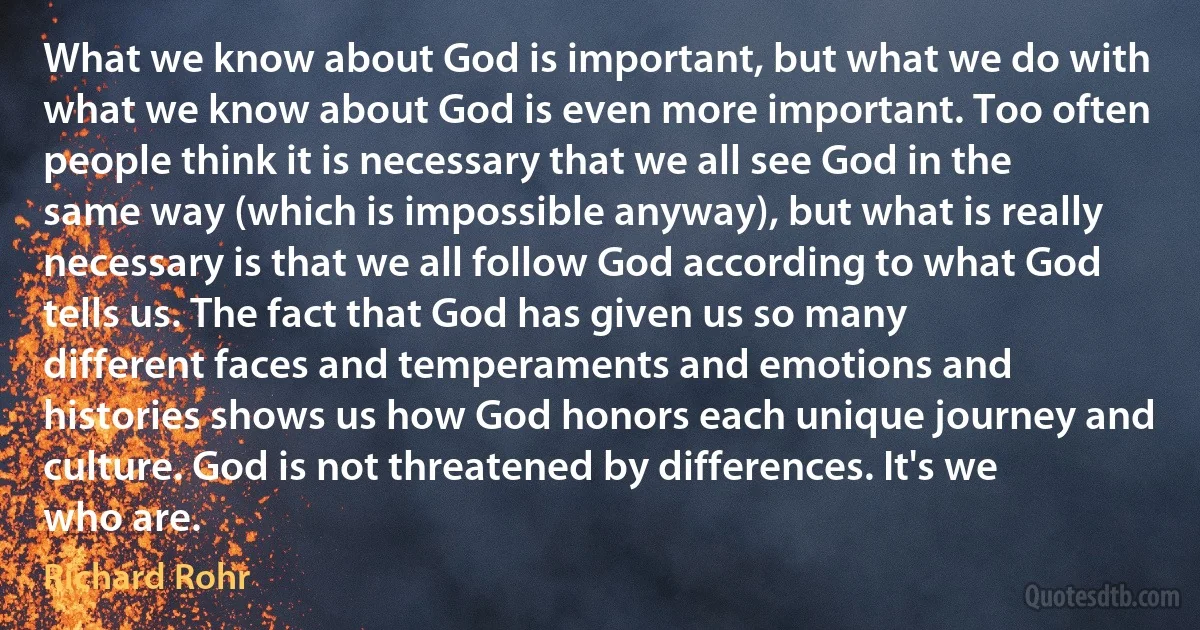 What we know about God is important, but what we do with what we know about God is even more important. Too often people think it is necessary that we all see God in the same way (which is impossible anyway), but what is really necessary is that we all follow God according to what God tells us. The fact that God has given us so many different faces and temperaments and emotions and histories shows us how God honors each unique journey and culture. God is not threatened by differences. It's we who are. (Richard Rohr)