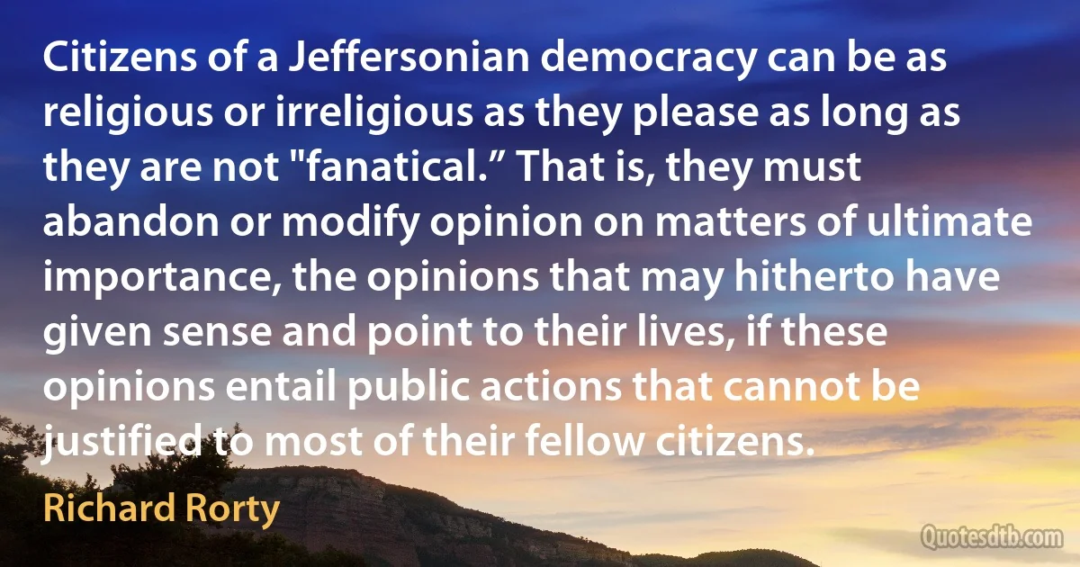 Citizens of a Jeffersonian democracy can be as religious or irreligious as they please as long as they are not "fanatical.” That is, they must abandon or modify opinion on matters of ultimate importance, the opinions that may hitherto have given sense and point to their lives, if these opinions entail public actions that cannot be justified to most of their fellow citizens. (Richard Rorty)