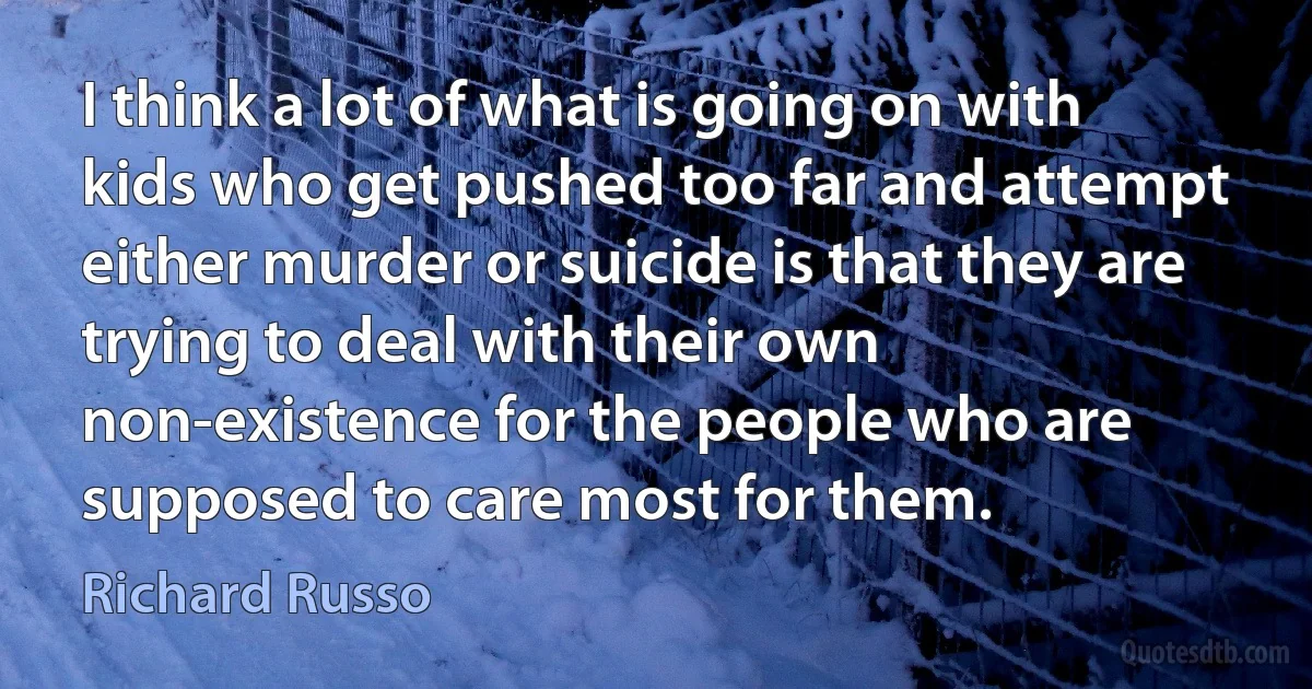 I think a lot of what is going on with kids who get pushed too far and attempt either murder or suicide is that they are trying to deal with their own non-existence for the people who are supposed to care most for them. (Richard Russo)