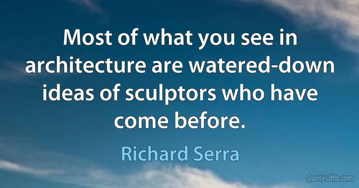 Most of what you see in architecture are watered-down ideas of sculptors who have come before. (Richard Serra)