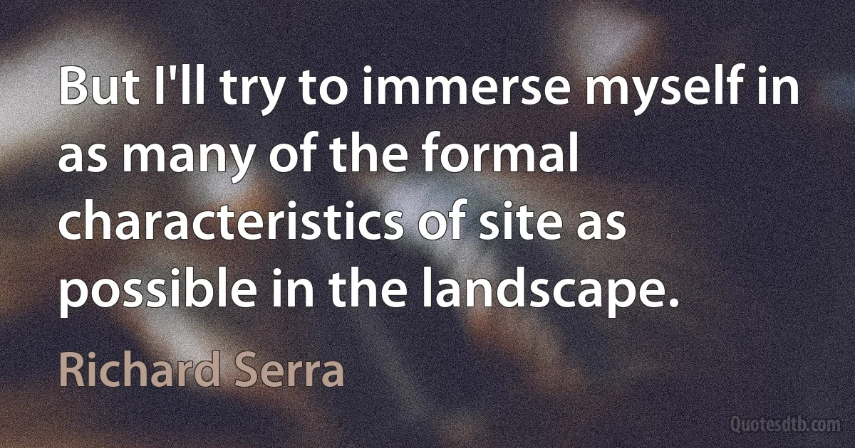 But I'll try to immerse myself in as many of the formal characteristics of site as possible in the landscape. (Richard Serra)