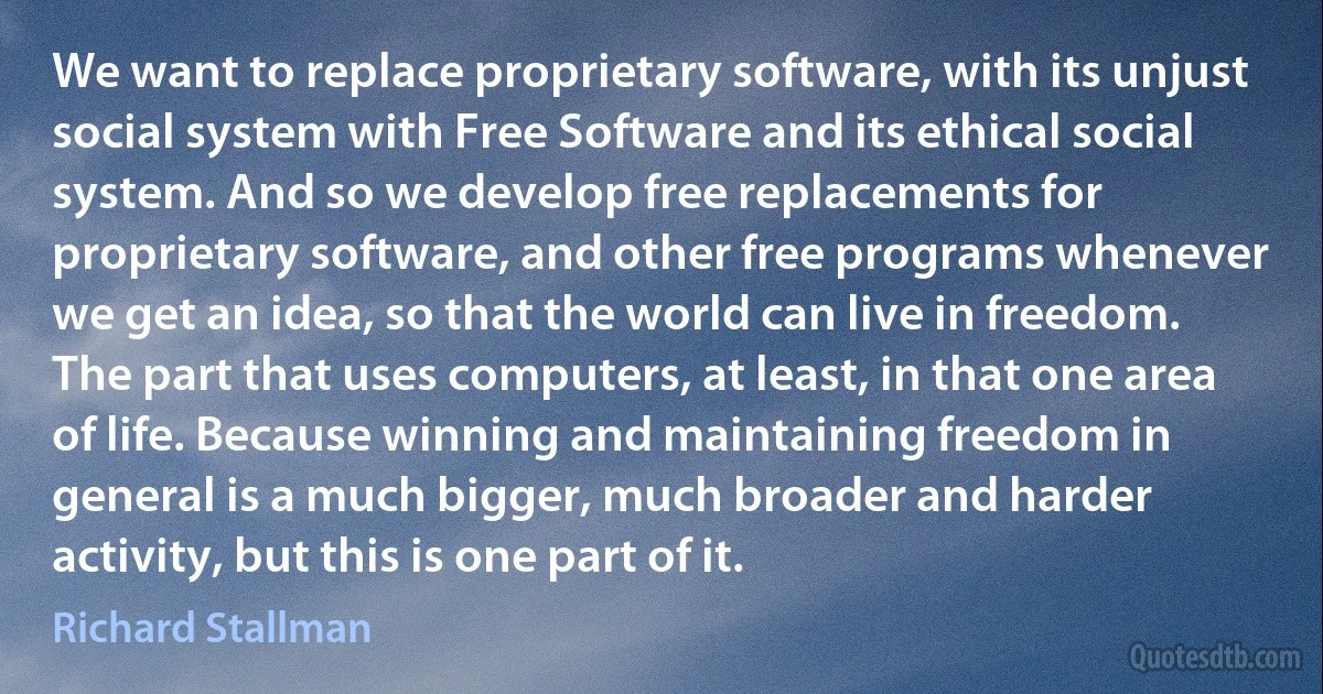 We want to replace proprietary software, with its unjust social system with Free Software and its ethical social system. And so we develop free replacements for proprietary software, and other free programs whenever we get an idea, so that the world can live in freedom. The part that uses computers, at least, in that one area of life. Because winning and maintaining freedom in general is a much bigger, much broader and harder activity, but this is one part of it. (Richard Stallman)