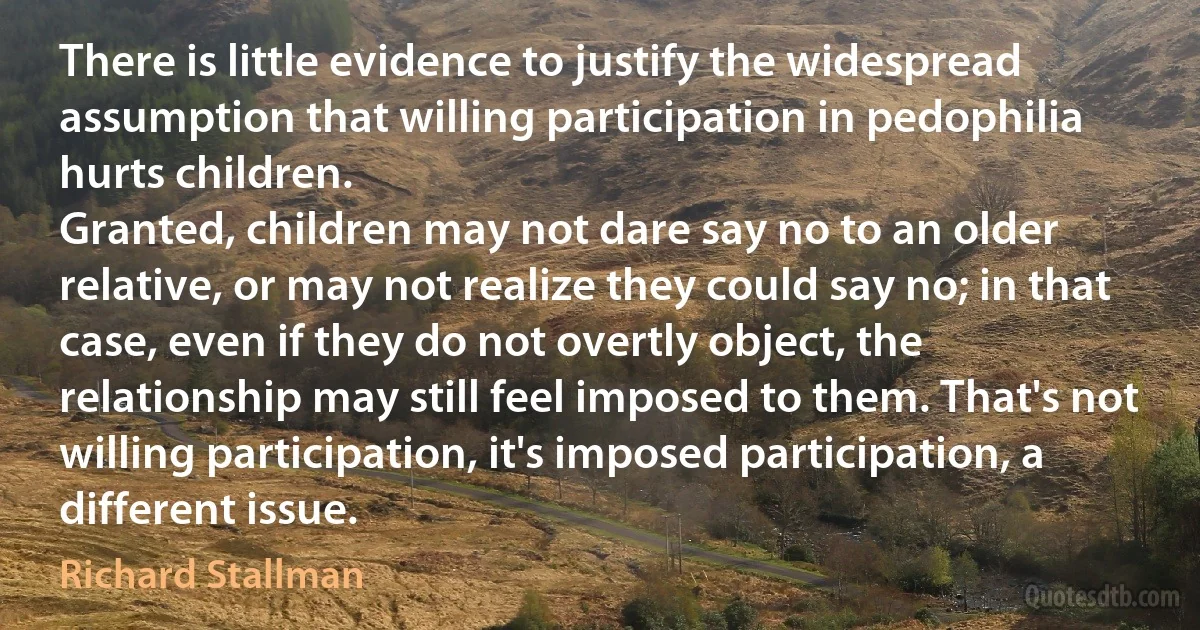 There is little evidence to justify the widespread assumption that willing participation in pedophilia hurts children.
Granted, children may not dare say no to an older relative, or may not realize they could say no; in that case, even if they do not overtly object, the relationship may still feel imposed to them. That's not willing participation, it's imposed participation, a different issue. (Richard Stallman)