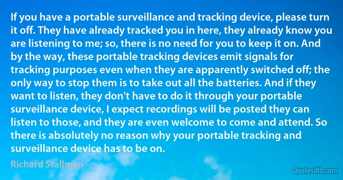 If you have a portable surveillance and tracking device, please turn it off. They have already tracked you in here, they already know you are listening to me; so, there is no need for you to keep it on. And by the way, these portable tracking devices emit signals for tracking purposes even when they are apparently switched off; the only way to stop them is to take out all the batteries. And if they want to listen, they don't have to do it through your portable surveillance device, I expect recordings will be posted they can listen to those, and they are even welcome to come and attend. So there is absolutely no reason why your portable tracking and surveillance device has to be on. (Richard Stallman)