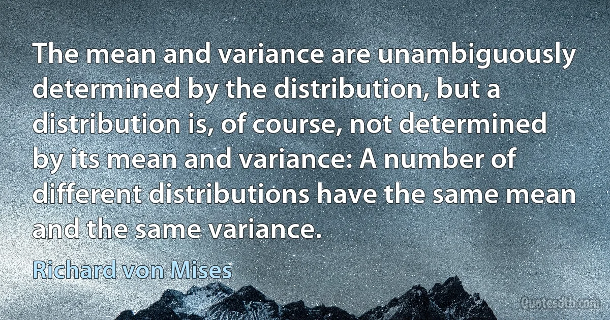 The mean and variance are unambiguously determined by the distribution, but a distribution is, of course, not determined by its mean and variance: A number of different distributions have the same mean and the same variance. (Richard von Mises)