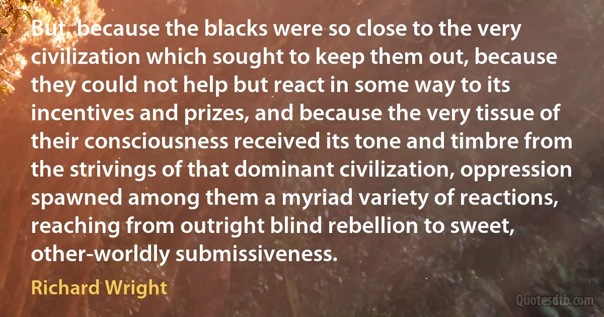 But, because the blacks were so close to the very civilization which sought to keep them out, because they could not help but react in some way to its incentives and prizes, and because the very tissue of their consciousness received its tone and timbre from the strivings of that dominant civilization, oppression spawned among them a myriad variety of reactions, reaching from outright blind rebellion to sweet, other-worldly submissiveness. (Richard Wright)