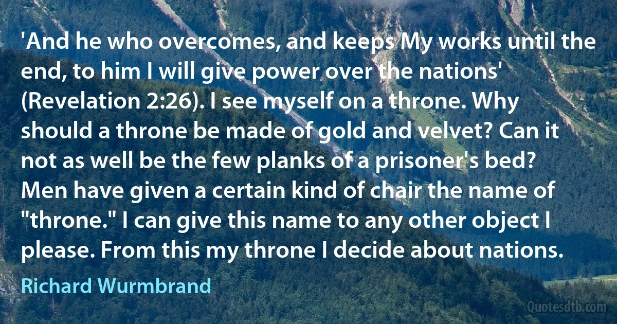 'And he who overcomes, and keeps My works until the end, to him I will give power over the nations' (Revelation 2:26). I see myself on a throne. Why should a throne be made of gold and velvet? Can it not as well be the few planks of a prisoner's bed? Men have given a certain kind of chair the name of "throne." I can give this name to any other object I please. From this my throne I decide about nations. (Richard Wurmbrand)