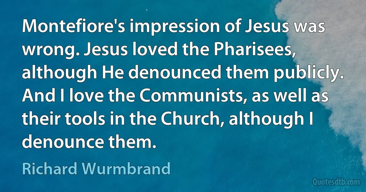 Montefiore's impression of Jesus was wrong. Jesus loved the Pharisees, although He denounced them publicly. And I love the Communists, as well as their tools in the Church, although I denounce them. (Richard Wurmbrand)