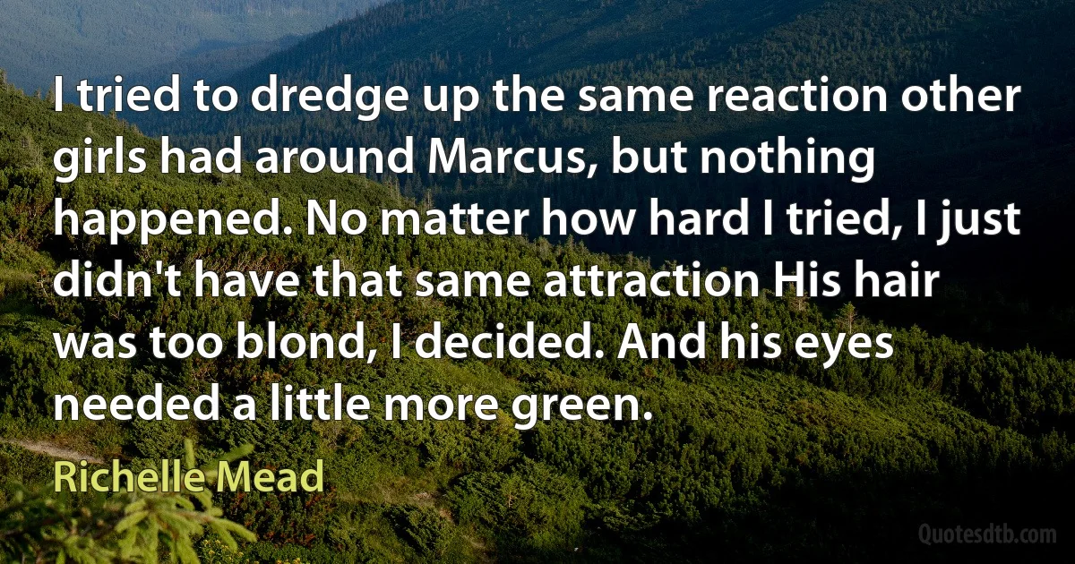 I tried to dredge up the same reaction other girls had around Marcus, but nothing happened. No matter how hard I tried, I just didn't have that same attraction His hair was too blond, I decided. And his eyes needed a little more green. (Richelle Mead)