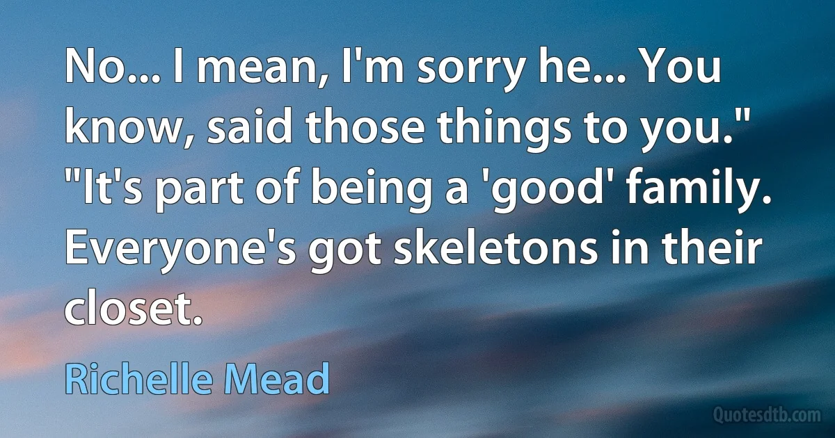 No... I mean, I'm sorry he... You know, said those things to you."
"It's part of being a 'good' family. Everyone's got skeletons in their closet. (Richelle Mead)