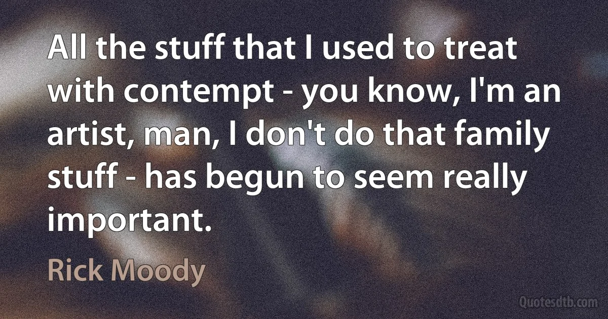 All the stuff that I used to treat with contempt - you know, I'm an artist, man, I don't do that family stuff - has begun to seem really important. (Rick Moody)