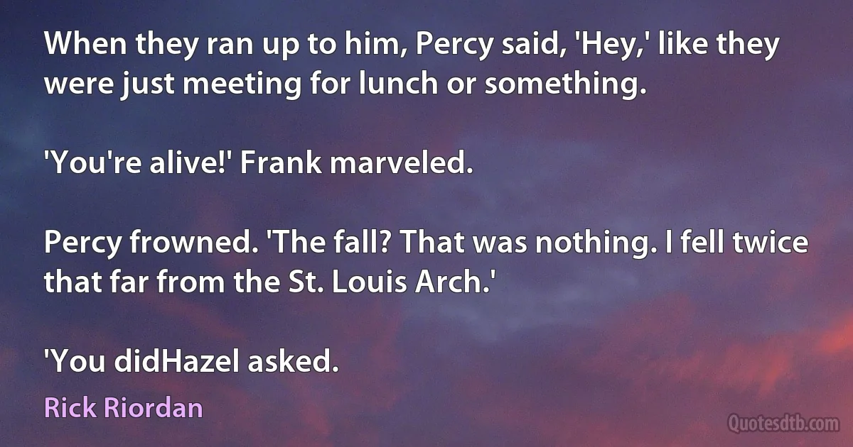 When they ran up to him, Percy said, 'Hey,' like they were just meeting for lunch or something.

'You're alive!' Frank marveled.

Percy frowned. 'The fall? That was nothing. I fell twice that far from the St. Louis Arch.'

'You didHazel asked. (Rick Riordan)