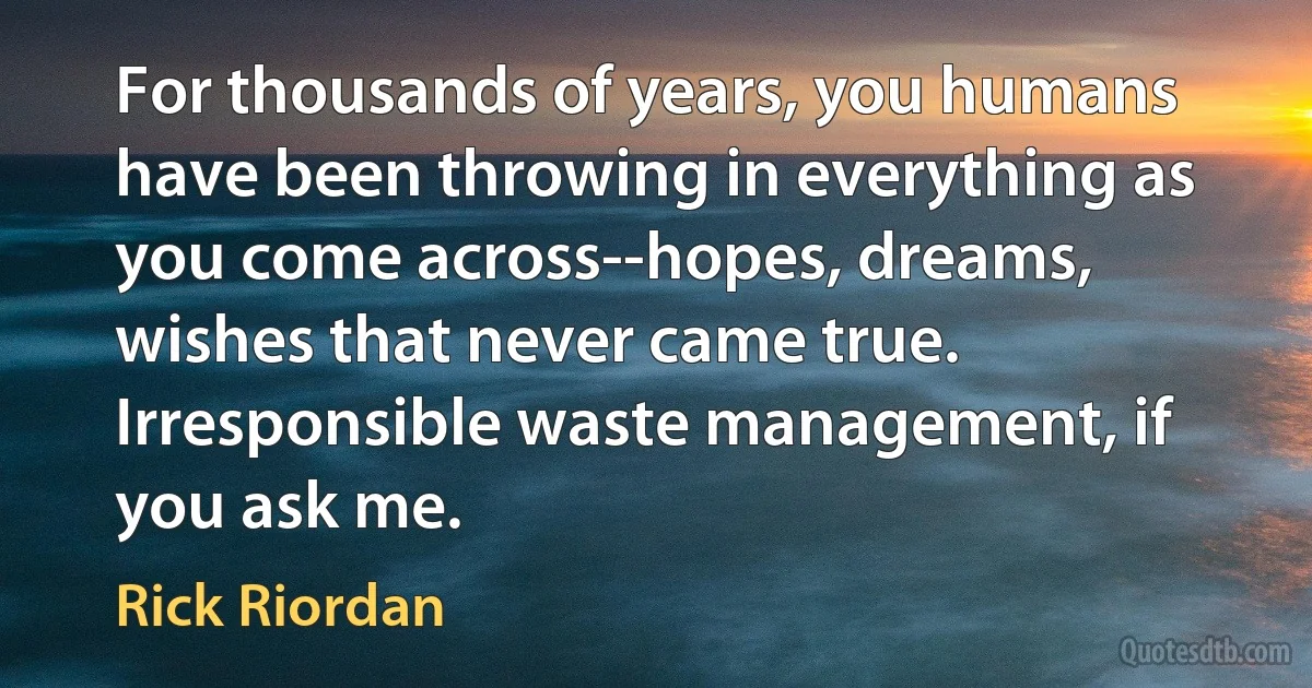 For thousands of years, you humans have been throwing in everything as you come across--hopes, dreams, wishes that never came true. Irresponsible waste management, if you ask me. (Rick Riordan)