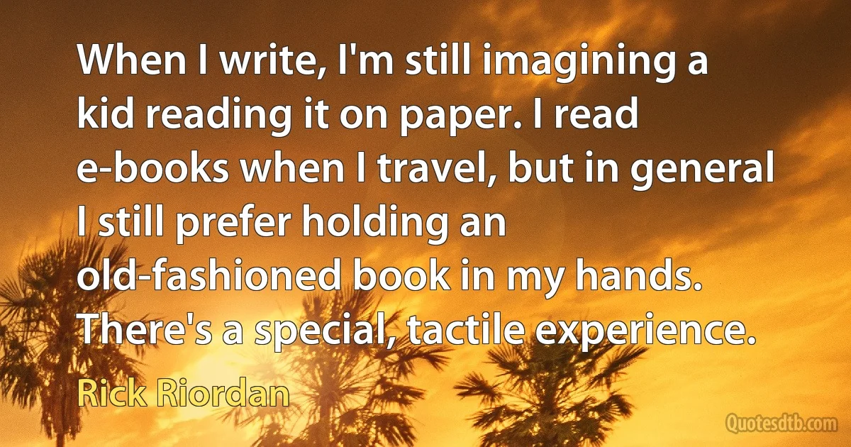 When I write, I'm still imagining a kid reading it on paper. I read e-books when I travel, but in general I still prefer holding an old-fashioned book in my hands. There's a special, tactile experience. (Rick Riordan)