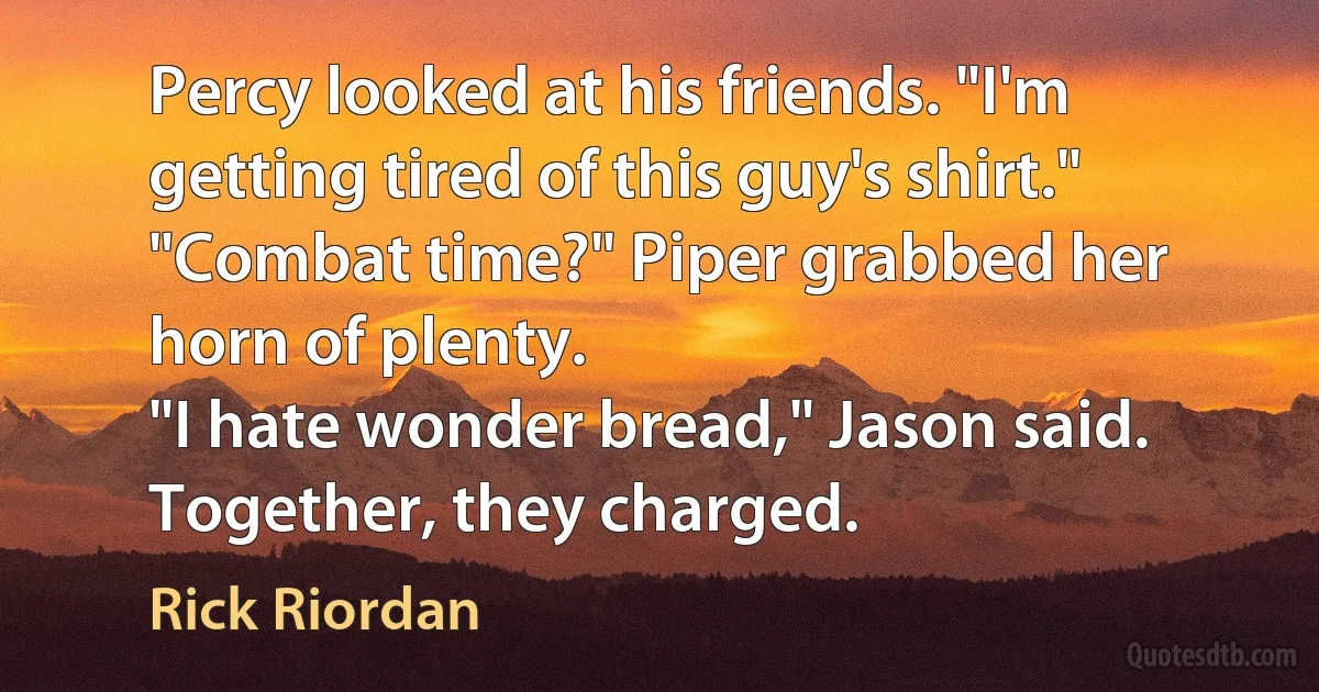 Percy looked at his friends. "I'm getting tired of this guy's shirt."
"Combat time?" Piper grabbed her horn of plenty.
"I hate wonder bread," Jason said.
Together, they charged. (Rick Riordan)