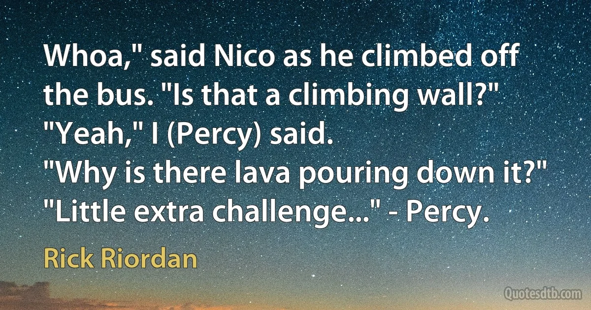 Whoa," said Nico as he climbed off the bus. "Is that a climbing wall?"
"Yeah," I (Percy) said.
"Why is there lava pouring down it?"
"Little extra challenge..." - Percy. (Rick Riordan)