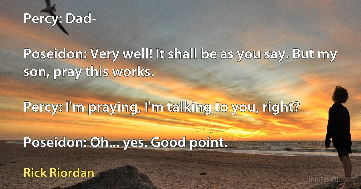 Percy: Dad-

Poseidon: Very well! It shall be as you say. But my son, pray this works.

Percy: I'm praying, I'm talking to you, right?

Poseidon: Oh... yes. Good point. (Rick Riordan)