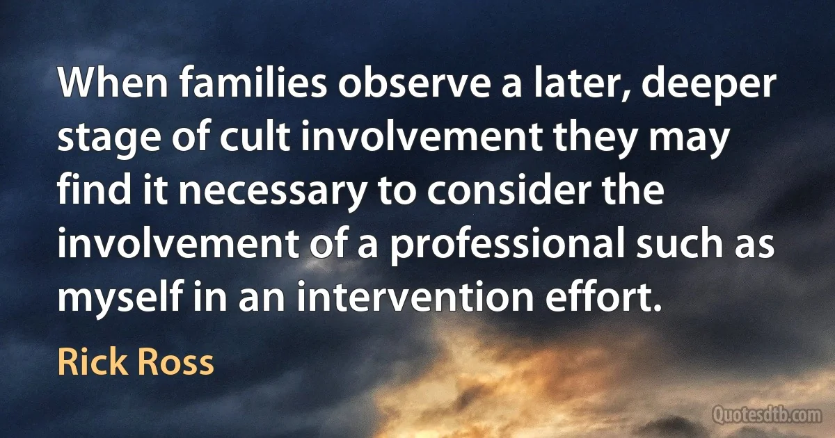 When families observe a later, deeper stage of cult involvement they may find it necessary to consider the involvement of a professional such as myself in an intervention effort. (Rick Ross)