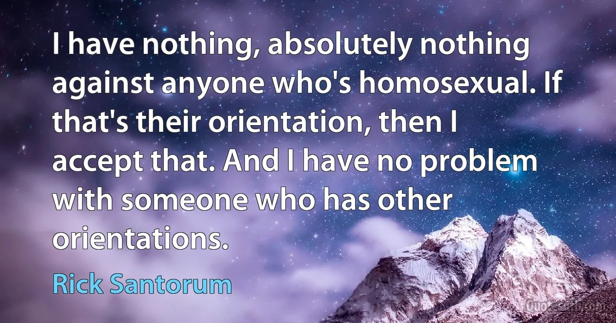 I have nothing, absolutely nothing against anyone who's homosexual. If that's their orientation, then I accept that. And I have no problem with someone who has other orientations. (Rick Santorum)