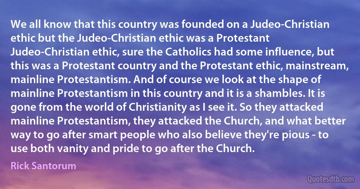 We all know that this country was founded on a Judeo-Christian ethic but the Judeo-Christian ethic was a Protestant Judeo-Christian ethic, sure the Catholics had some influence, but this was a Protestant country and the Protestant ethic, mainstream, mainline Protestantism. And of course we look at the shape of mainline Protestantism in this country and it is a shambles. It is gone from the world of Christianity as I see it. So they attacked mainline Protestantism, they attacked the Church, and what better way to go after smart people who also believe they're pious - to use both vanity and pride to go after the Church. (Rick Santorum)