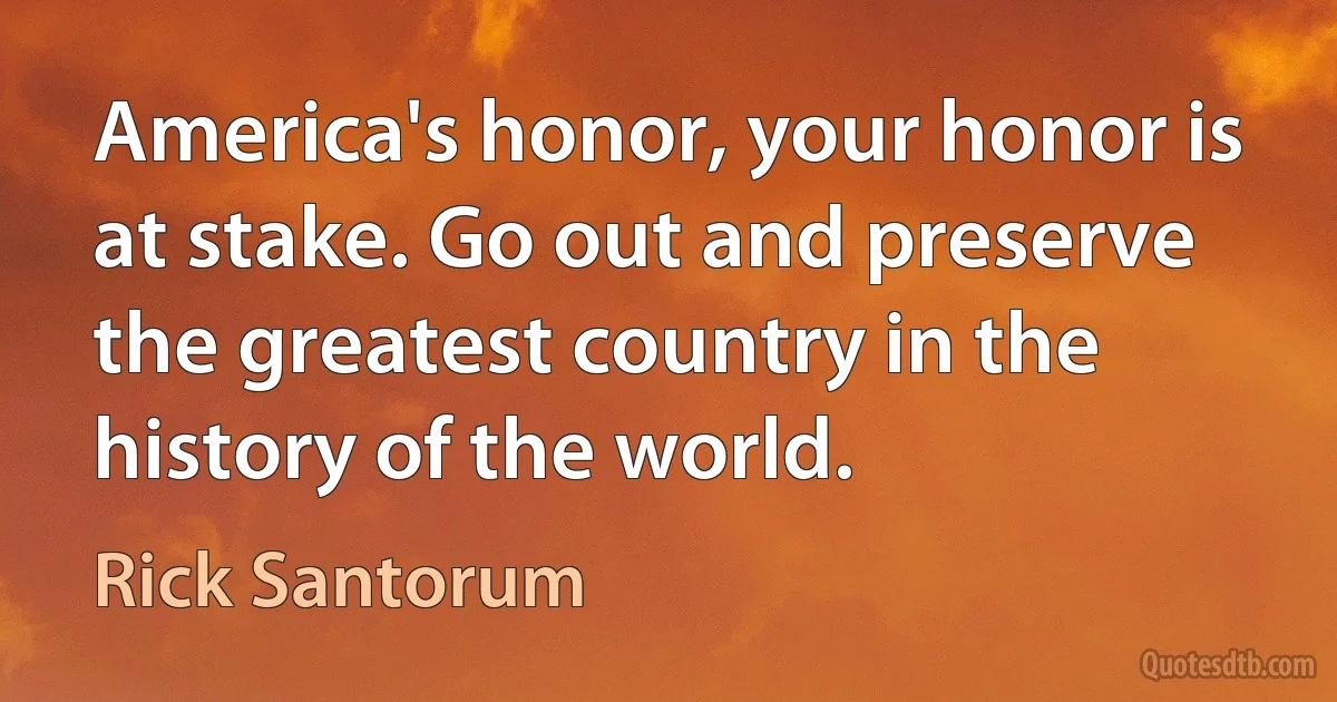 America's honor, your honor is at stake. Go out and preserve the greatest country in the history of the world. (Rick Santorum)