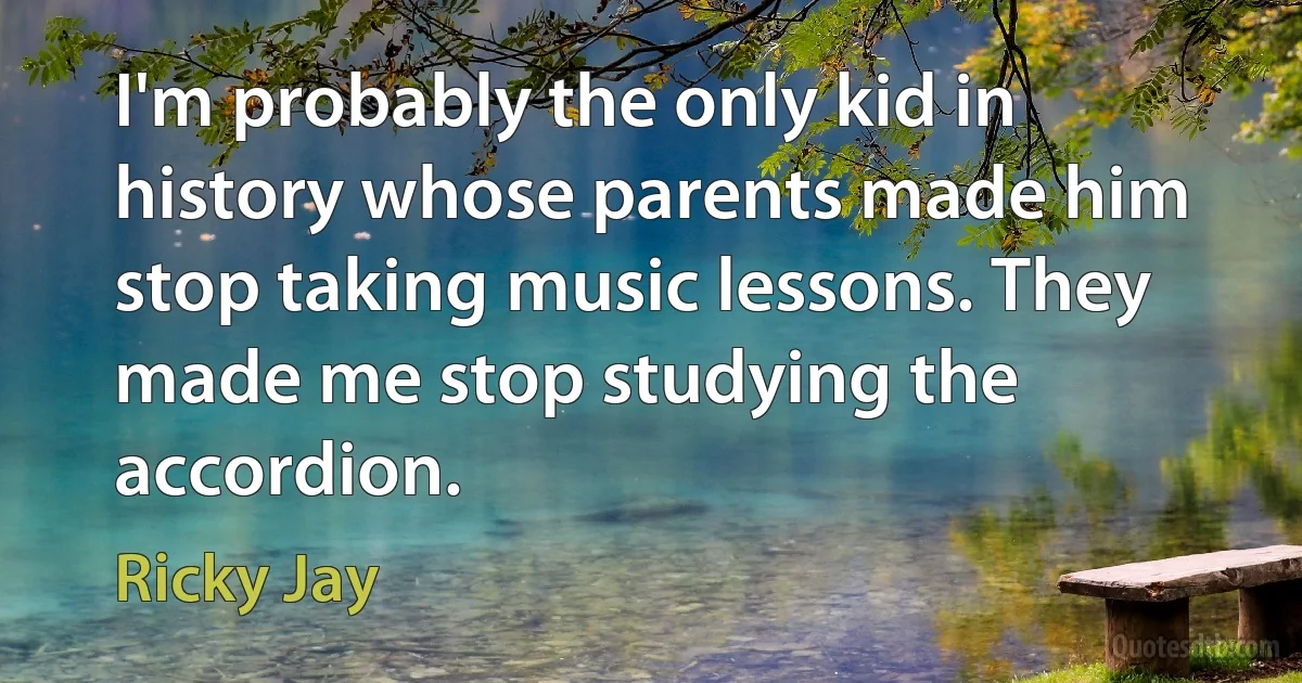 I'm probably the only kid in history whose parents made him stop taking music lessons. They made me stop studying the accordion. (Ricky Jay)