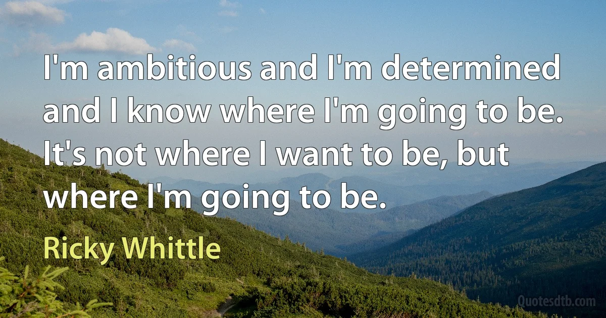 I'm ambitious and I'm determined and I know where I'm going to be. It's not where I want to be, but where I'm going to be. (Ricky Whittle)