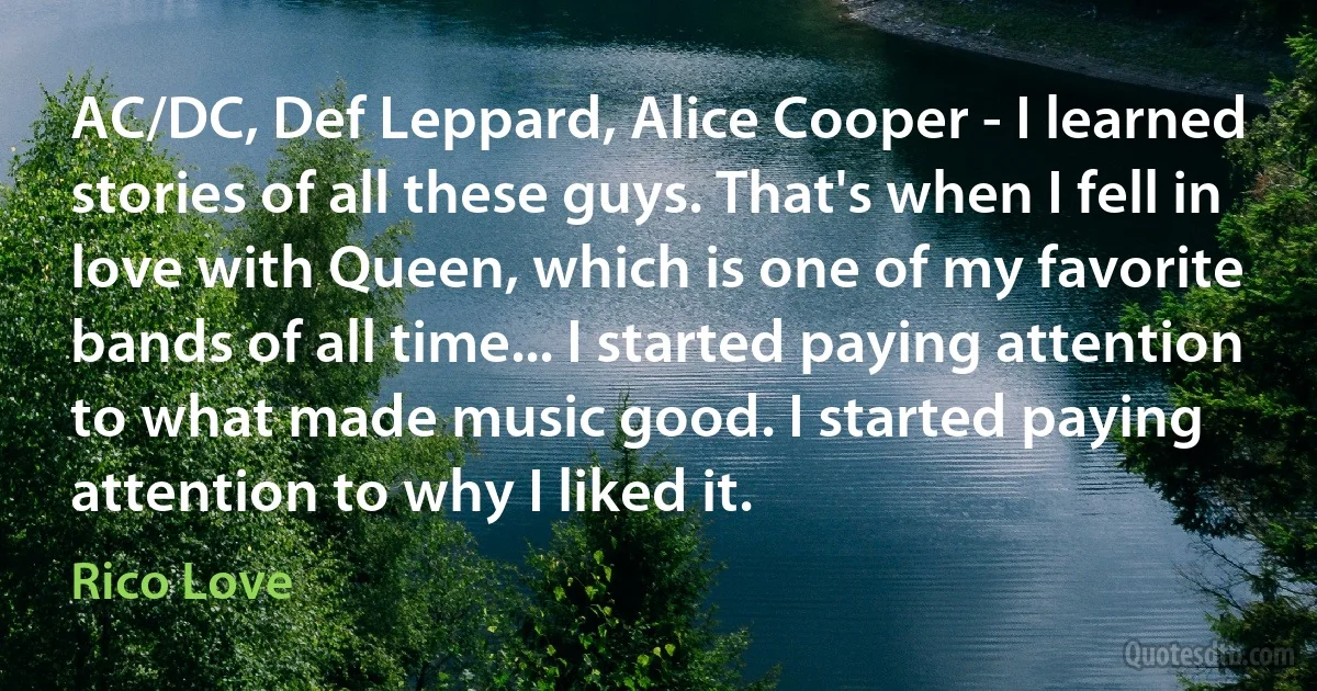 AC/DC, Def Leppard, Alice Cooper - I learned stories of all these guys. That's when I fell in love with Queen, which is one of my favorite bands of all time... I started paying attention to what made music good. I started paying attention to why I liked it. (Rico Love)