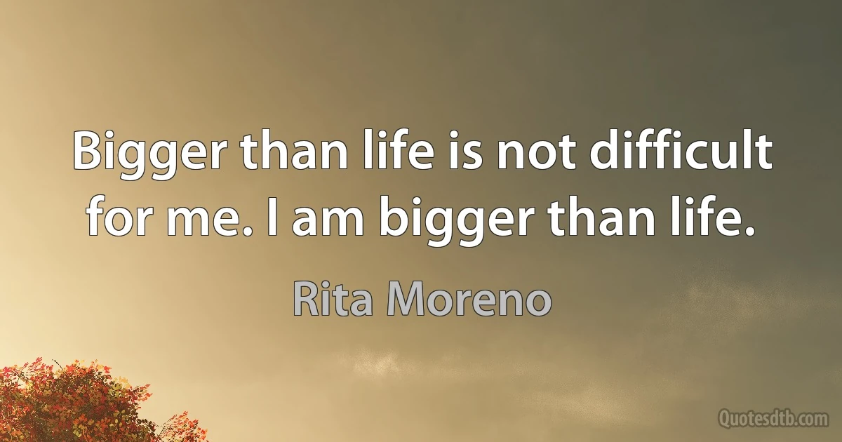 Bigger than life is not difficult for me. I am bigger than life. (Rita Moreno)