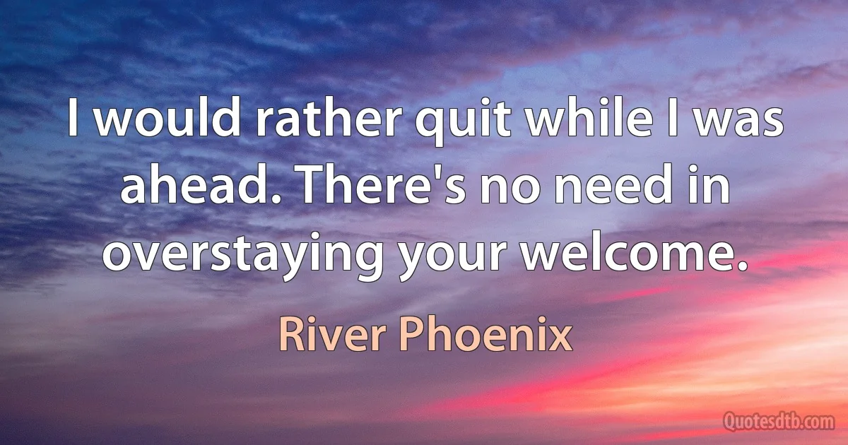 I would rather quit while I was ahead. There's no need in overstaying your welcome. (River Phoenix)