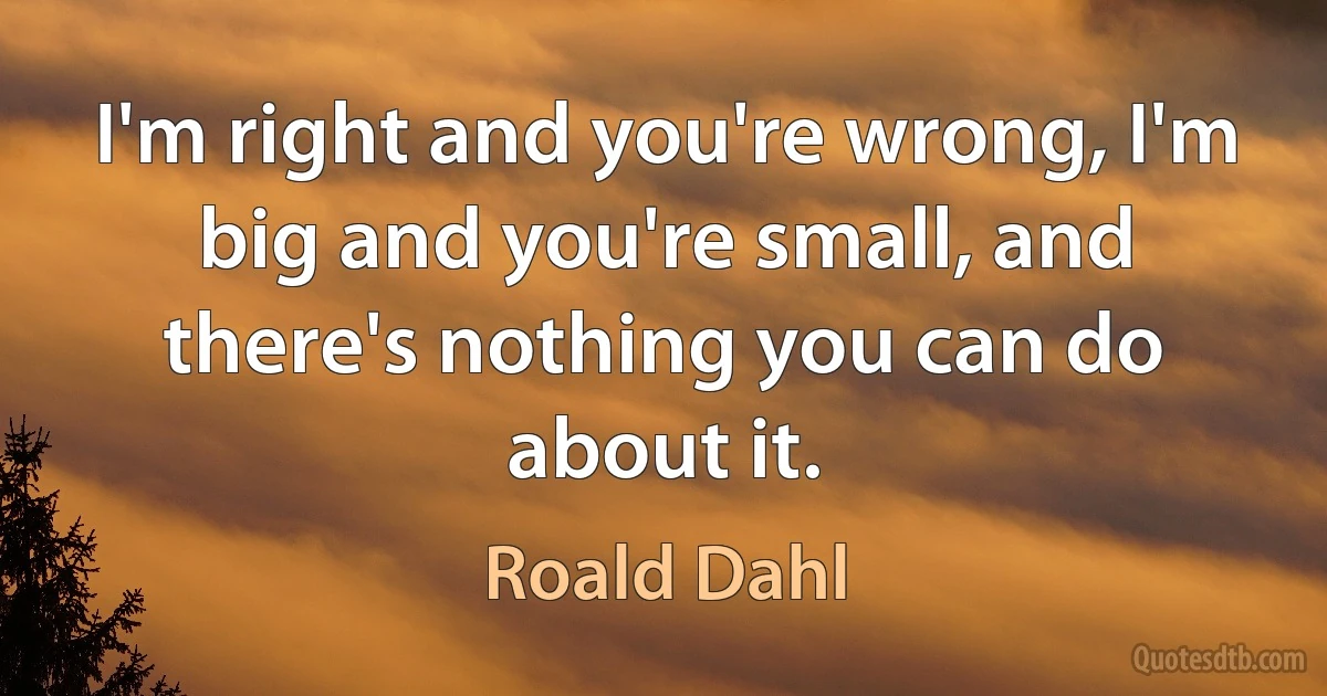 I'm right and you're wrong, I'm big and you're small, and there's nothing you can do about it. (Roald Dahl)